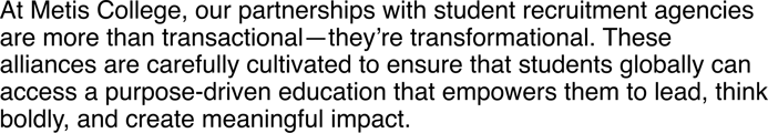 At Metis College, our partnerships with student recruitment agencies are more than transactional—they’re transformational. These alliances are carefully cultivated to ensure that students globally can access a purpose-driven education t